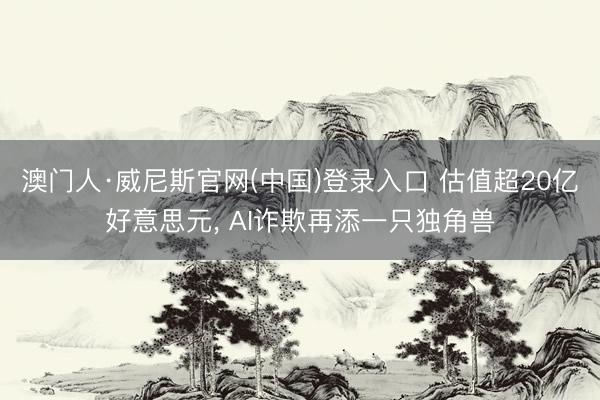 澳门人·威尼斯官网(中国)登录入口 估值超20亿好意思元, AI诈欺再添一只独角兽