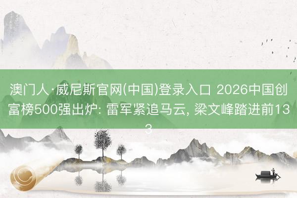 澳门人·威尼斯官网(中国)登录入口 2026中国创富榜500强出炉: 雷军紧追马云, 梁文峰踏进前13