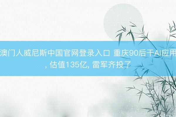 澳门人威尼斯中国官网登录入口 重庆90后干AI应用, 估值135亿, 雷军齐投了